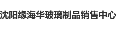 生殖器交爽AV沈阳缘海华玻璃制品销售中心